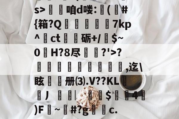 开云入口-??.?J?/Pr鎲?€?(fMz矠s>淭咱d喽:(	#{箱?Q掶螢獸7kp^ct嗢砺+/$~0H?8尽鈗?'>?諞姏竅埻寖鏸貞,迄\眩頀册⑶.V??KL謿搚丿袠︳銪侾$螖4澿)F~柶#?g銼c.惼頑r|x|?C[的简单介绍