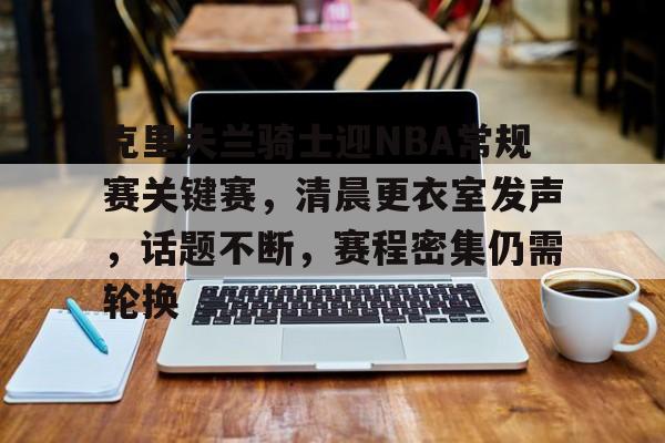 开云-包含克里夫兰骑士迎NBA常规赛关键赛，清晨更衣室发声，话题不断，赛程密集仍需轮换的词条